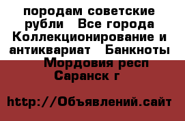 породам советские рубли - Все города Коллекционирование и антиквариат » Банкноты   . Мордовия респ.,Саранск г.